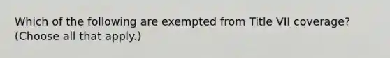 Which of the following are exempted from Title VII coverage? (Choose all that apply.)