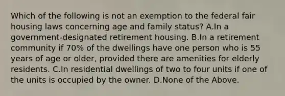 Which of the following is not an exemption to the federal fair housing laws concerning age and family status? A.In a government-designated retirement housing. B.In a retirement community if 70% of the dwellings have one person who is 55 years of age or older, provided there are amenities for elderly residents. C.In residential dwellings of two to four units if one of the units is occupied by the owner. D.None of the Above.