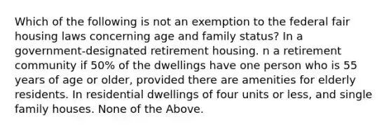 Which of the following is not an exemption to the federal fair housing laws concerning age and family status? In a government-designated retirement housing. n a retirement community if 50% of the dwellings have one person who is 55 years of age or older, provided there are amenities for elderly residents. In residential dwellings of four units or less, and single family houses. None of the Above.