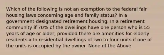 Which of the following is not an exemption to the federal fair housing laws concerning age and family status? In a government-designated retirement housing. In a retirement community if 70% of the dwellings have one person who is 55 years of age or older, provided there are amenities for elderly residents.x In residential dwellings of two to four units if one of the units is occupied by the owner. None of the Above.