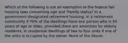 Which of the following is not an exemption to the federal fair housing laws concerning age and ?family status? In a government-designated retirement housing. In a retirement community if 70% of the dwellings have one person who is 55 years of age or older, provided there are amenities for elderly residents. In residential dwellings of two to four units if one of the units is occupied by the owner. None of the Above.