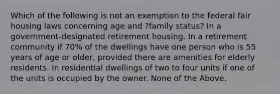 Which of the following is not an exemption to the federal fair housing laws concerning age and ?family status? In a government-designated retirement housing. In a retirement community if 70% of the dwellings have one person who is 55 years of age or older, provided there are amenities for elderly residents. In residential dwellings of two to four units if one of the units is occupied by the owner. None of the Above.