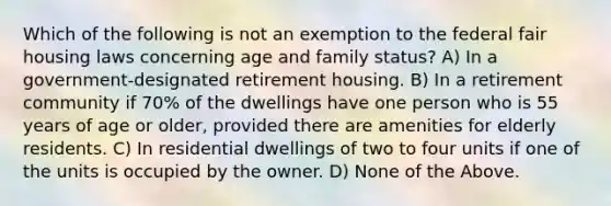 Which of the following is not an exemption to the federal fair housing laws concerning age and family status? A) In a government-designated retirement housing. B) In a retirement community if 70% of the dwellings have one person who is 55 years of age or older, provided there are amenities for elderly residents. C) In residential dwellings of two to four units if one of the units is occupied by the owner. D) None of the Above.