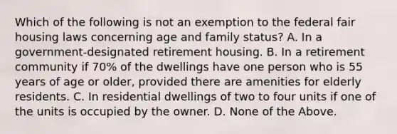 Which of the following is not an exemption to the federal fair housing laws concerning age and family status? A. In a government-designated retirement housing. B. In a retirement community if 70% of the dwellings have one person who is 55 years of age or older, provided there are amenities for elderly residents. C. In residential dwellings of two to four units if one of the units is occupied by the owner. D. None of the Above.