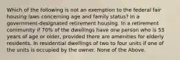 Which of the following is not an exemption to the federal fair housing laws concerning age and family status? In a government-designated retirement housing. In a retirement community if 70% of the dwellings have one person who is 55 years of age or older, provided there are amenities for elderly residents. In residential dwellings of two to four units if one of the units is occupied by the owner. None of the Above.