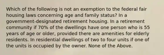 Which of the following is not an exemption to the federal fair housing laws concerning age and family status? In a government-designated retirement housing. In a retirement community if 70% of the dwellings have one person who is 55 years of age or older, provided there are amenities for elderly residents. In residential dwellings of two to four units if one of the units is occupied by the owner. None of the Above.