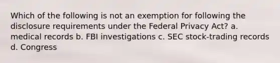 Which of the following is not an exemption for following the disclosure requirements under the Federal Privacy Act? a. medical records b. FBI investigations c. SEC stock-trading records d. Congress