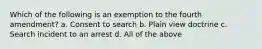 Which of the following is an exemption to the fourth amendment? a. Consent to search b. Plain view doctrine c. Search incident to an arrest d. All of the above