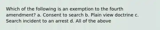 Which of the following is an exemption to the fourth amendment? a. Consent to search b. Plain view doctrine c. Search incident to an arrest d. All of the above