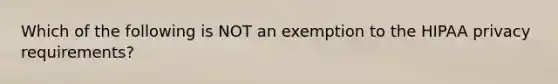 Which of the following is NOT an exemption to the HIPAA privacy requirements?