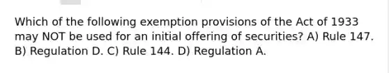 Which of the following exemption provisions of the Act of 1933 may NOT be used for an initial offering of securities? A) Rule 147. B) Regulation D. C) Rule 144. D) Regulation A.