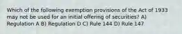 Which of the following exemption provisions of the Act of 1933 may not be used for an initial offering of securities? A) Regulation A B) Regulation D C) Rule 144 D) Rule 147