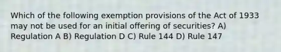 Which of the following exemption provisions of the Act of 1933 may not be used for an initial offering of securities? A) Regulation A B) Regulation D C) Rule 144 D) Rule 147