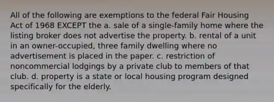 All of the following are exemptions to the federal Fair Housing Act of 1968 EXCEPT the a. sale of a single-family home where the listing broker does not advertise the property. b. rental of a unit in an owner-occupied, three family dwelling where no advertisement is placed in the paper. c. restriction of noncommercial lodgings by a private club to members of that club. d. property is a state or local housing program designed specifically for the elderly.