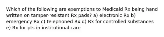 Which of the following are exemptions to Medicaid Rx being hand written on tamper-resistant Rx pads? a) electronic Rx b) emergency Rx c) telephoned Rx d) Rx for controlled substances e) Rx for pts in institutional care