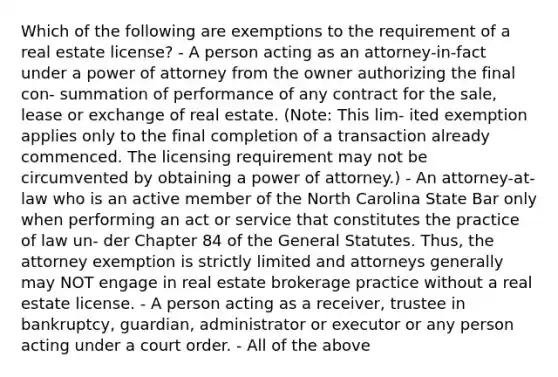 Which of the following are exemptions to the requirement of a real estate license? - A person acting as an attorney-in-fact under a power of attorney from the owner authorizing the final con- summation of performance of any contract for the sale, lease or exchange of real estate. (Note: This lim- ited exemption applies only to the final completion of a transaction already commenced. The licensing requirement may not be circumvented by obtaining a power of attorney.) - An attorney-at-law who is an active member of the North Carolina State Bar only when performing an act or service that constitutes the practice of law un- der Chapter 84 of the General Statutes. Thus, the attorney exemption is strictly limited and attorneys generally may NOT engage in real estate brokerage practice without a real estate license. - A person acting as a receiver, trustee in bankruptcy, guardian, administrator or executor or any person acting under a court order. - All of the above