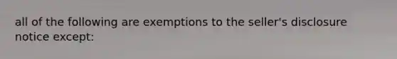 all of the following are exemptions to the seller's disclosure notice except: