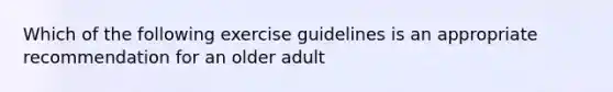 Which of the following exercise guidelines is an appropriate recommendation for an older adult