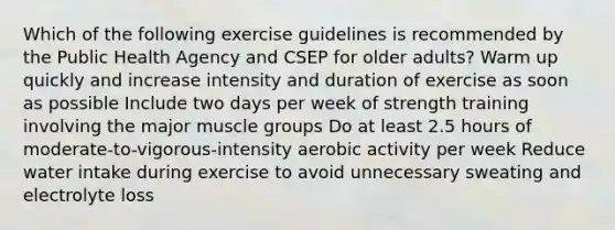 Which of the following exercise guidelines is recommended by the Public Health Agency and CSEP for older adults? Warm up quickly and increase intensity and duration of exercise as soon as possible Include two days per week of strength training involving the major muscle groups Do at least 2.5 hours of moderate-to-vigorous-intensity aerobic activity per week Reduce water intake during exercise to avoid unnecessary sweating and electrolyte loss