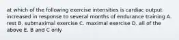 at which of the following exercise intensities is cardiac output increased in response to several months of endurance training A. rest B. submaximal exercise C. maximal exercise D. all of the above E. B and C only