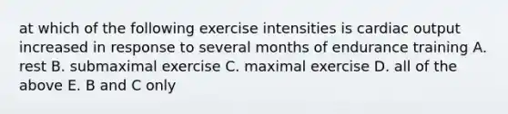 at which of the following exercise intensities is <a href='https://www.questionai.com/knowledge/kyxUJGvw35-cardiac-output' class='anchor-knowledge'>cardiac output</a> increased in response to several months of endurance training A. rest B. submaximal exercise C. maximal exercise D. all of the above E. B and C only