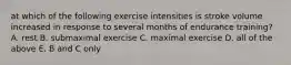 at which of the following exercise intensities is stroke volume increased in response to several months of endurance training? A. rest B. submaximal exercise C. maximal exercise D. all of the above E. B and C only