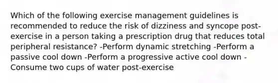 Which of the following exercise management guidelines is recommended to reduce the risk of dizziness and syncope post-exercise in a person taking a prescription drug that reduces total peripheral resistance? -Perform dynamic stretching -Perform a passive cool down -Perform a progressive active cool down -Consume two cups of water post-exercise