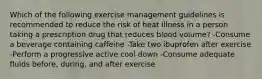 Which of the following exercise management guidelines is recommended to reduce the risk of heat illness in a person taking a prescription drug that reduces blood volume? -Consume a beverage containing caffeine -Take two ibuprofen after exercise -Perform a progressive active cool down -Consume adequate fluids before, during, and after exercise