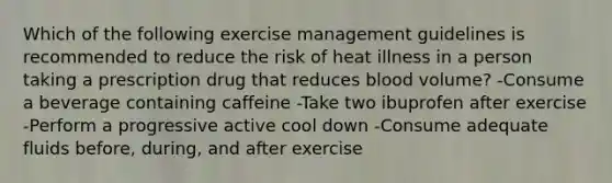 Which of the following exercise management guidelines is recommended to reduce the risk of heat illness in a person taking a prescription drug that reduces blood volume? -Consume a beverage containing caffeine -Take two ibuprofen after exercise -Perform a progressive active cool down -Consume adequate fluids before, during, and after exercise