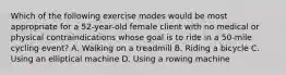 Which of the following exercise modes would be most appropriate for a 52-year-old female client with no medical or physical contraindications whose goal is to ride in a 50-mile cycling event? A. Walking on a treadmill B. Riding a bicycle C. Using an elliptical machine D. Using a rowing machine