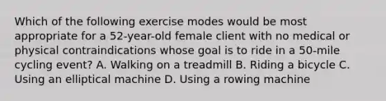 Which of the following exercise modes would be most appropriate for a 52-year-old female client with no medical or physical contraindications whose goal is to ride in a 50-mile cycling event? A. Walking on a treadmill B. Riding a bicycle C. Using an elliptical machine D. Using a rowing machine