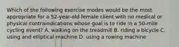 Which of the following exercise modes would be the most appropriate for a 52-year-old female client with no medical or physical contraindications whose goal is to ride in a 50-mile cycling event? A. walking on the treadmill B. riding a bicycle C. using and elliptical machine D. using a rowing machine