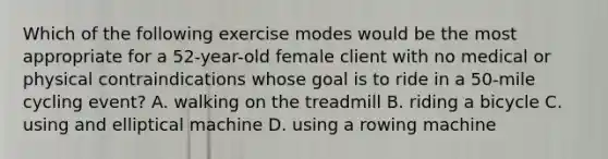 Which of the following exercise modes would be the most appropriate for a 52-year-old female client with no medical or physical contraindications whose goal is to ride in a 50-mile cycling event? A. walking on the treadmill B. riding a bicycle C. using and elliptical machine D. using a rowing machine