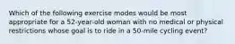 Which of the following exercise modes would be most appropriate for a 52-year-old woman with no medical or physical restrictions whose goal is to ride in a 50-mile cycling event?