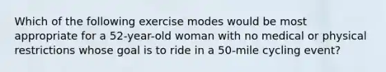 Which of the following exercise modes would be most appropriate for a 52-year-old woman with no medical or physical restrictions whose goal is to ride in a 50-mile cycling event?