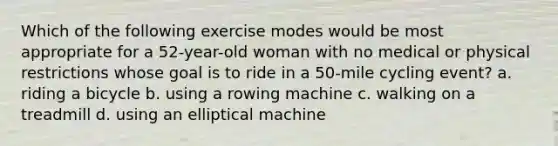 Which of the following exercise modes would be most appropriate for a 52-year-old woman with no medical or physical restrictions whose goal is to ride in a 50-mile cycling event? a. riding a bicycle b. using a rowing machine c. walking on a treadmill d. using an elliptical machine