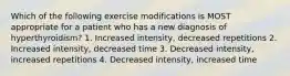 Which of the following exercise modifications is MOST appropriate for a patient who has a new diagnosis of hyperthyroidism? 1. Increased intensity, decreased repetitions 2. Increased intensity, decreased time 3. Decreased intensity, increased repetitions 4. Decreased intensity, increased time