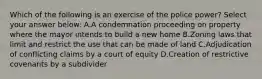 Which of the following is an exercise of the police power? Select your answer below: A.A condemnation proceeding on property where the mayor intends to build a new home B.Zoning laws that limit and restrict the use that can be made of land C.Adjudication of conflicting claims by a court of equity D.Creation of restrictive covenants by a subdivider