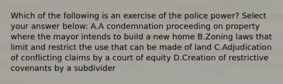 Which of the following is an exercise of the police power? Select your answer below: A.A condemnation proceeding on property where the mayor intends to build a new home B.Zoning laws that limit and restrict the use that can be made of land C.Adjudication of conflicting claims by a court of equity D.Creation of restrictive covenants by a subdivider