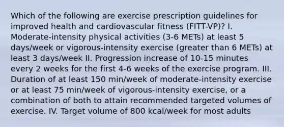 Which of the following are exercise prescription guidelines for improved health and cardiovascular fitness (FITT-VP)? I. Moderate-intensity physical activities (3-6 METs) at least 5 days/week or vigorous-intensity exercise (greater than 6 METs) at least 3 days/week II. Progression increase of 10-15 minutes every 2 weeks for the first 4-6 weeks of the exercise program. III. Duration of at least 150 min/week of moderate-intensity exercise or at least 75 min/week of vigorous-intensity exercise, or a combination of both to attain recommended targeted volumes of exercise. IV. Target volume of 800 kcal/week for most adults