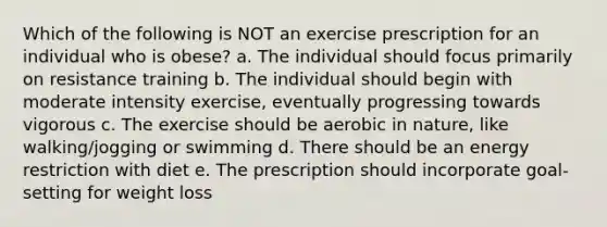 Which of the following is NOT an exercise prescription for an individual who is obese? a. The individual should focus primarily on resistance training b. The individual should begin with moderate intensity exercise, eventually progressing towards vigorous c. The exercise should be aerobic in nature, like walking/jogging or swimming d. There should be an energy restriction with diet e. The prescription should incorporate goal-setting for weight loss