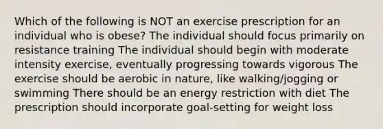 Which of the following is NOT an exercise prescription for an individual who is obese? The individual should focus primarily on resistance training The individual should begin with moderate intensity exercise, eventually progressing towards vigorous The exercise should be aerobic in nature, like walking/jogging or swimming There should be an energy restriction with diet The prescription should incorporate goal-setting for weight loss