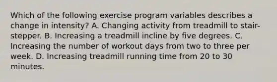 Which of the following exercise program variables describes a change in intensity? A. Changing activity from treadmill to stair-stepper. B. Increasing a treadmill incline by five degrees. C. Increasing the number of workout days from two to three per week. D. Increasing treadmill running time from 20 to 30 minutes.