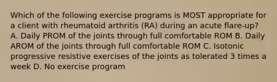 Which of the following exercise programs is MOST appropriate for a client with rheumatoid arthritis (RA) during an acute flare-up? A. Daily PROM of the joints through full comfortable ROM B. Daily AROM of the joints through full comfortable ROM C. Isotonic progressive resistive exercises of the joints as tolerated 3 times a week D. No exercise program