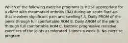 Which of the following exercise programs is MOST appropriate for a client with rheumatoid arthritis (RA) during an acute flare-up that involves significant pain and swelling? A. Daily PROM of the joints through full comfortable ROM B. Daily AROM of the joints through full comfortable ROM C. Isotonic progressive resistive exercises of the joints as tolerated 3 times a week D. No exercise program