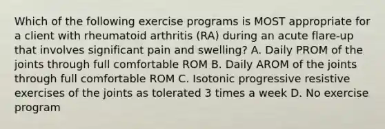 Which of the following exercise programs is MOST appropriate for a client with rheumatoid arthritis (RA) during an acute flare-up that involves significant pain and swelling? A. Daily PROM of the joints through full comfortable ROM B. Daily AROM of the joints through full comfortable ROM C. Isotonic progressive resistive exercises of the joints as tolerated 3 times a week D. No exercise program