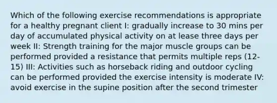 Which of the following exercise recommendations is appropriate for a healthy pregnant client I: gradually increase to 30 mins per day of accumulated physical activity on at lease three days per week II: Strength training for the major muscle groups can be performed provided a resistance that permits multiple reps (12-15) III: Activities such as horseback riding and outdoor cycling can be performed provided the exercise intensity is moderate IV: avoid exercise in the supine position after the second trimester