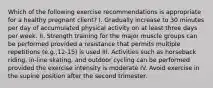 Which of the following exercise recommendations is appropriate for a healthy pregnant client? I. Gradually increase to 30 minutes per day of accumulated physical activity on at least three days per week. II. Strength training for the major muscle groups can be performed provided a resistance that permits multiple repetitions (e.g.,12-15) is used III. Activities such as horseback riding, in-line skating, and outdoor cycling can be performed provided the exercise intensity is moderate IV. Avoid exercise in the supine position after the second trimester.