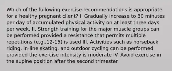 Which of the following exercise recommendations is appropriate for a healthy pregnant client? I. Gradually increase to 30 minutes per day of accumulated physical activity on at least three days per week. II. Strength training for the major muscle groups can be performed provided a resistance that permits multiple repetitions (e.g.,12-15) is used III. Activities such as horseback riding, in-line skating, and outdoor cycling can be performed provided the exercise intensity is moderate IV. Avoid exercise in the supine position after the second trimester.