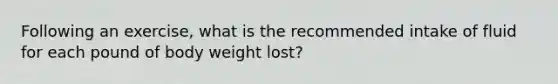 Following an exercise, what is the recommended intake of fluid for each pound of body weight lost?